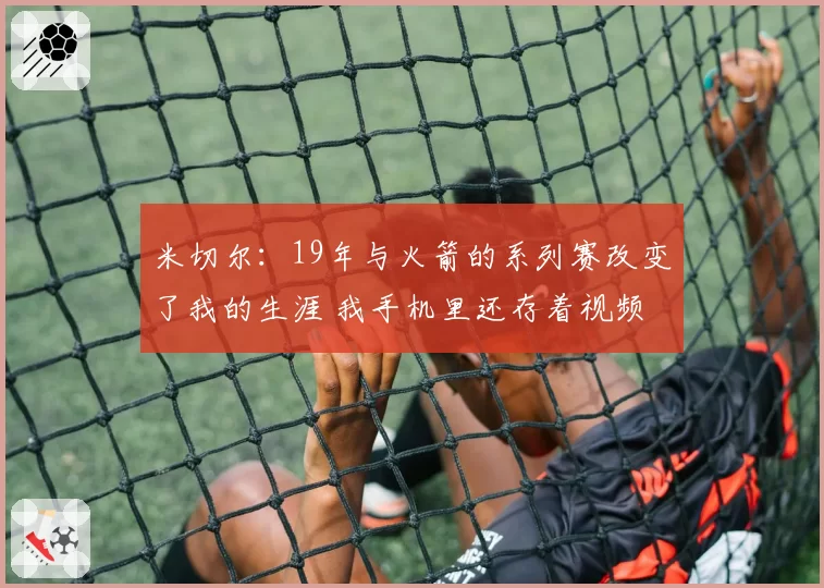 米切尔：19年与火箭的系列赛改变了我的生涯 我手机里还存着视频