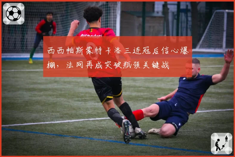 西西帕斯蒙特卡洛三连冠后信心爆棚,法网再成突破瓶颈关键战