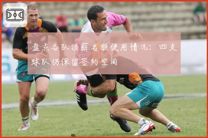 盘点各队顶薪名额使用情况:四支球队仍保留签约空间