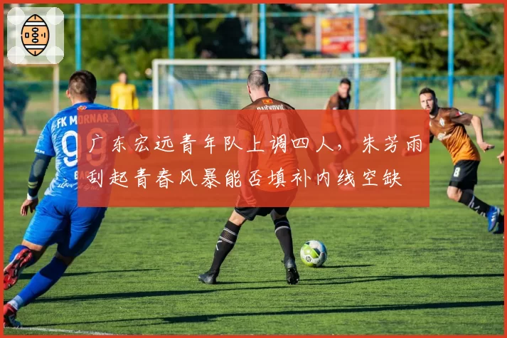 广东宏远青年队上调四人,朱芳雨刮起青春风暴能否填补内线空缺