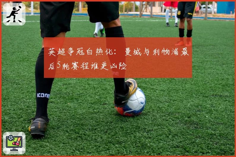 英超争冠白热化：曼城与利物浦最后5轮赛程谁更凶险