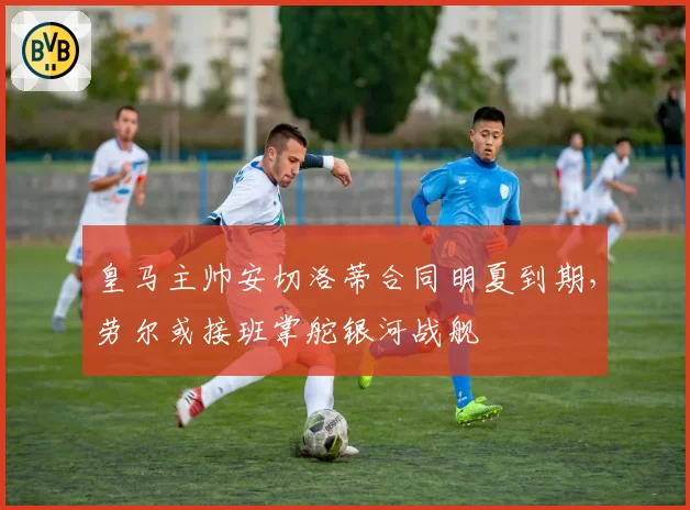 皇马主帅安切洛蒂合同明夏到期，劳尔或接班掌舵银河战舰