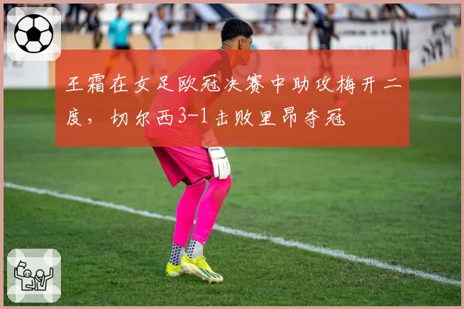 王霜在女足欧冠决赛中助攻梅开二度，切尔西3-1击败里昂夺冠