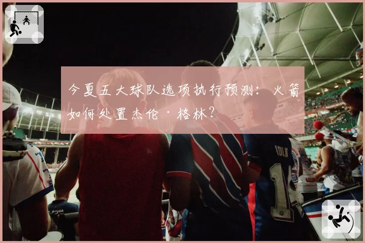 今夏五大球队选项执行预测:火箭如何处置杰伦·格林?