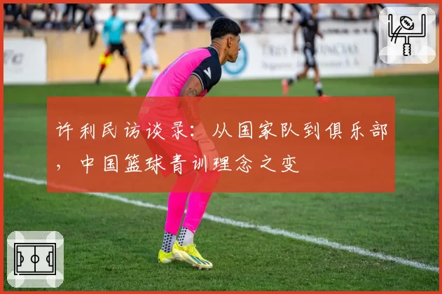 许利民访谈录:从国家队到俱乐部,中国篮球青训理念之变