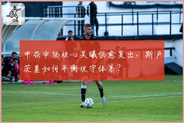 申花中场核心吴曦伤愈复出，斯卢茨基如何平衡攻守体系？