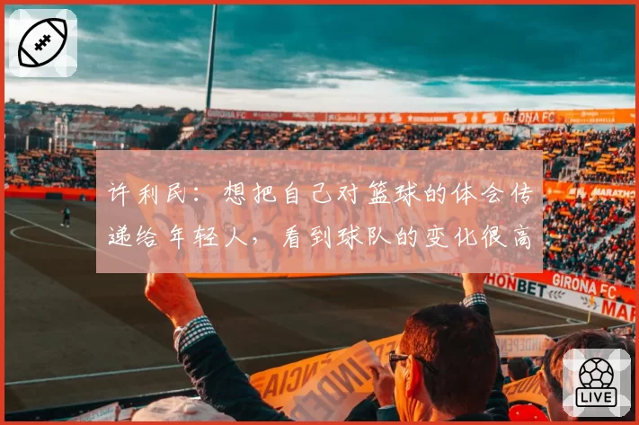 许利民：想把自己对篮球的体会传递给年轻人，看到球队的变化很高兴