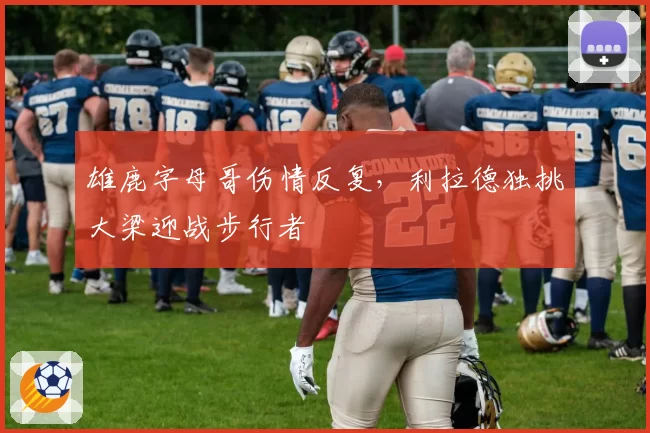 雄鹿字母哥伤情反复,利拉德独挑大梁迎战步行者