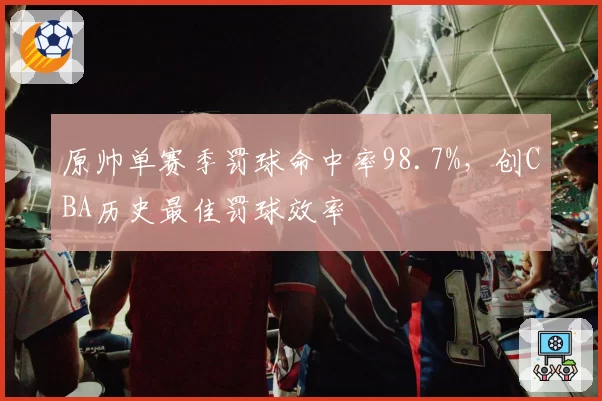 原帅单赛季罚球命中率98.7%，创CBA历史最佳罚球效率