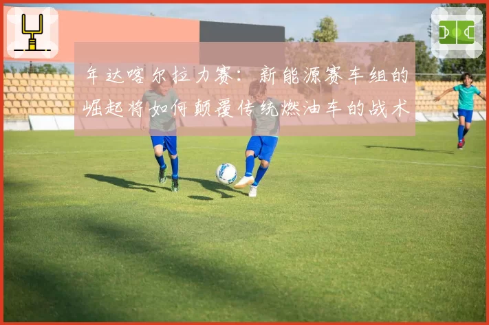 年达喀尔拉力赛：新能源赛车组的崛起将如何颠覆传统燃油车的战术布局？