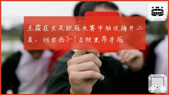 王霜在女足欧冠决赛中助攻梅开二度，切尔西3-1击败里昂夺冠