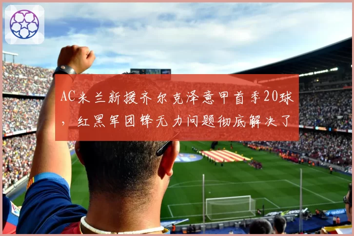 AC米兰新援齐尔克泽意甲首季20球，红黑军团锋无力问题彻底解决了吗？