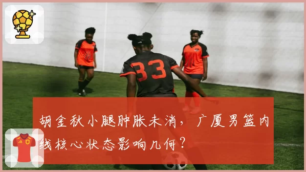 胡金秋小腿肿胀未消，广厦男篮内线核心状态影响几何？