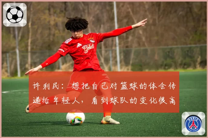 许利民：想把自己对篮球的体会传递给年轻人，看到球队的变化很高兴