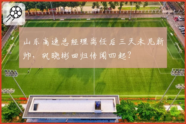 山东高速总经理离任后三天未见新帅，巩晓彬回归传闻四起？
