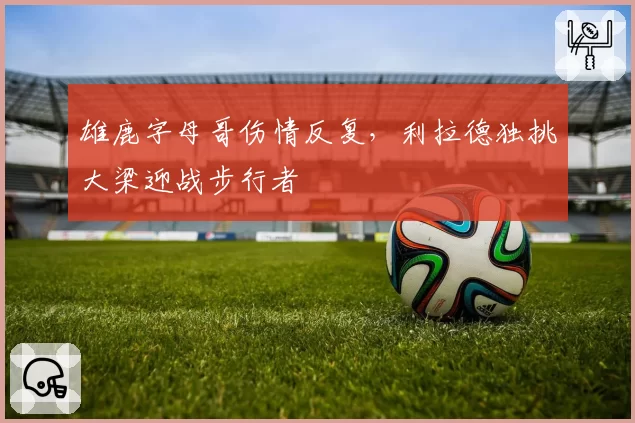 雄鹿字母哥伤情反复,利拉德独挑大梁迎战步行者