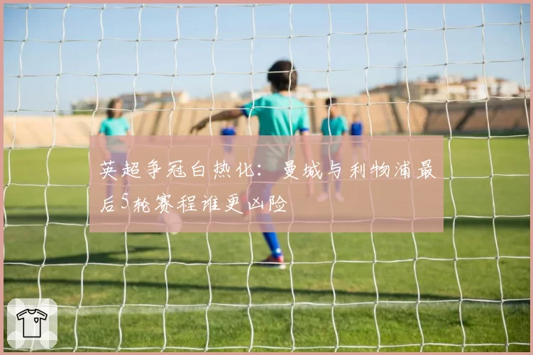 英超争冠白热化：曼城与利物浦最后5轮赛程谁更凶险