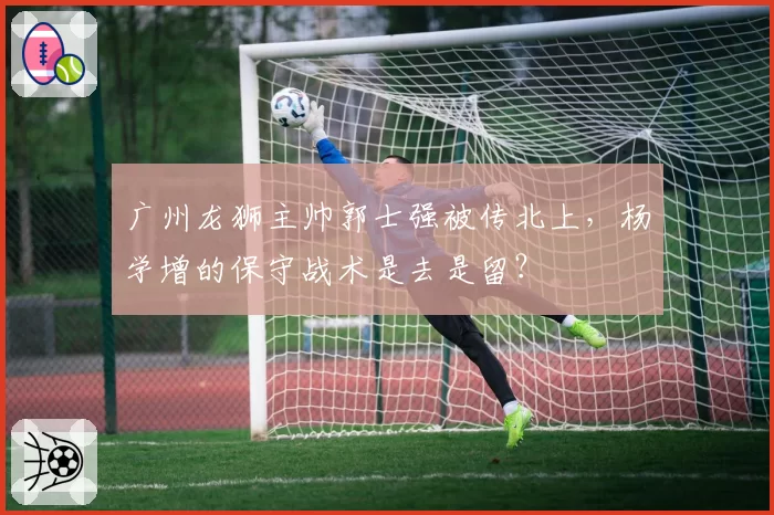 广州龙狮主帅郭士强被传北上，杨学增的保守战术是去是留？