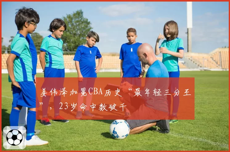 姜伟泽加冕CBA历史“最年轻三分王”，23岁命中数破千