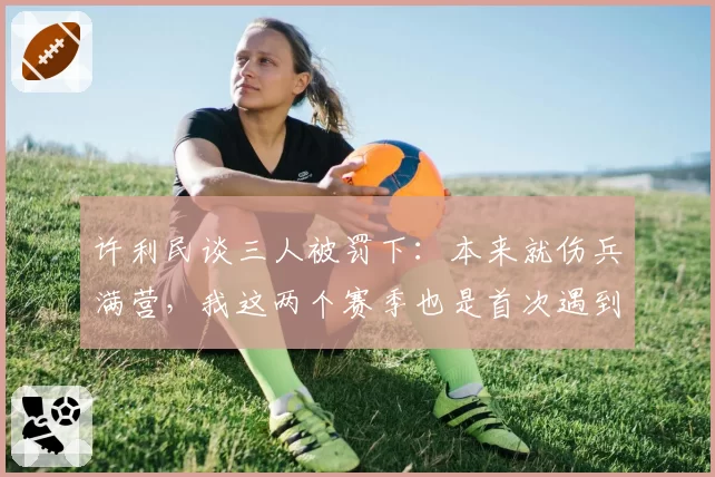 许利民谈三人被罚下：本来就伤兵满营，我这两个赛季也是首次遇到