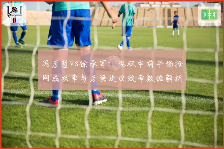 冯彦哲vs徐承宰：混双中前半场抢网成功率与后场进攻效率数据解析