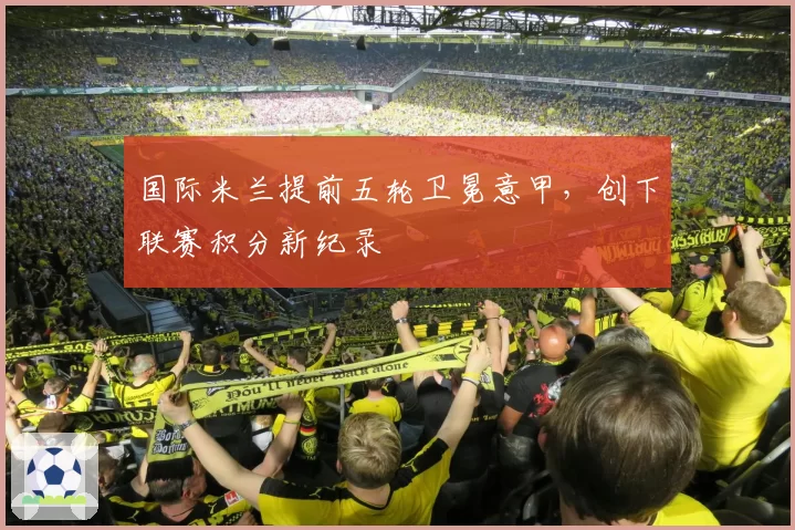 国际米兰提前五轮卫冕意甲,创下联赛积分新纪录