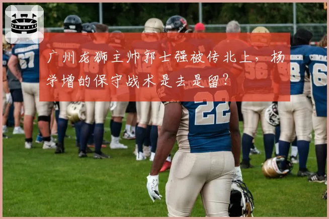 广州龙狮主帅郭士强被传北上，杨学增的保守战术是去是留？