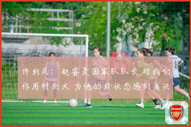 许利民:赵睿是国家队队长 对我们作用特别大 为他的好状态感到高兴