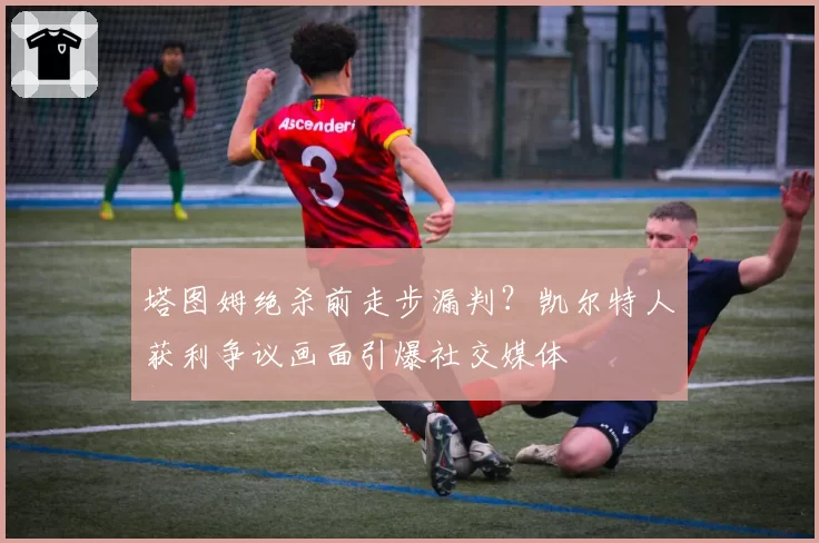 塔图姆绝杀前走步漏判？凯尔特人获利争议画面引爆社交媒体