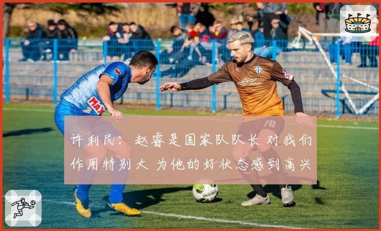 许利民:赵睿是国家队队长 对我们作用特别大 为他的好状态感到高兴