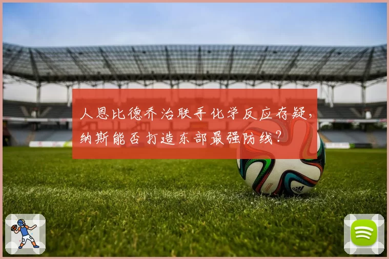 人恩比德乔治联手化学反应存疑,纳斯能否打造东部最强防线?