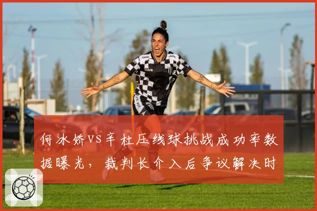 何冰娇vs辛杜压线球挑战成功率数据曝光,裁判长介入后争议解决时长平均缩短12秒