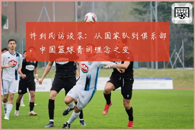 许利民访谈录:从国家队到俱乐部,中国篮球青训理念之变