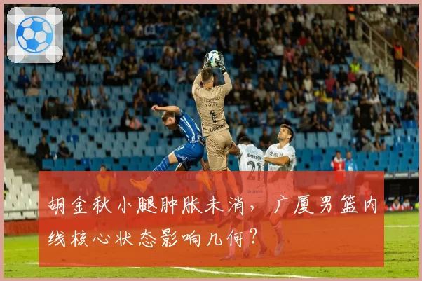 胡金秋小腿肿胀未消，广厦男篮内线核心状态影响几何？