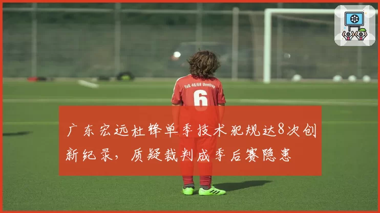 广东宏远杜锋单季技术犯规达8次创新纪录，质疑裁判成季后赛隐患