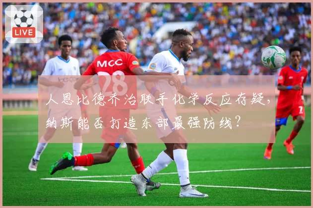 人恩比德乔治联手化学反应存疑,纳斯能否打造东部最强防线?