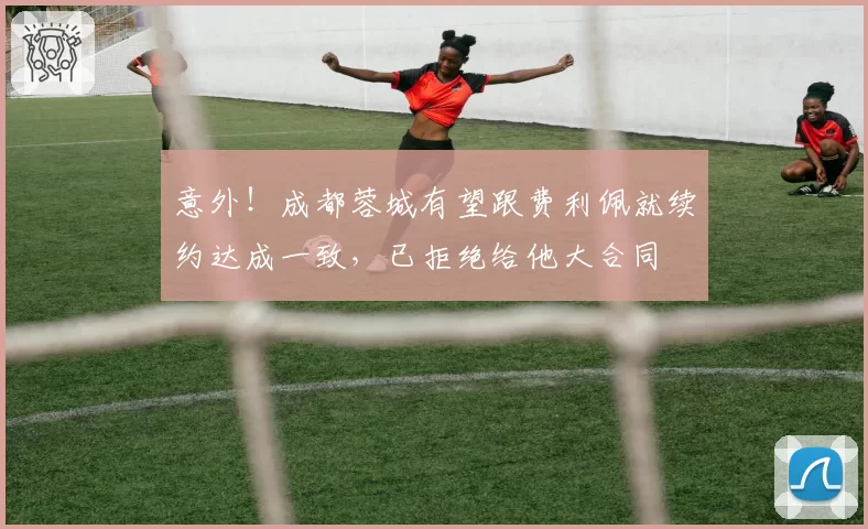 意外！成都蓉城有望跟费利佩就续约达成一致，已拒绝给他大合同