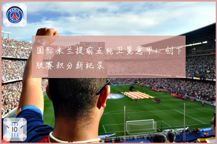 国际米兰提前五轮卫冕意甲,创下联赛积分新纪录