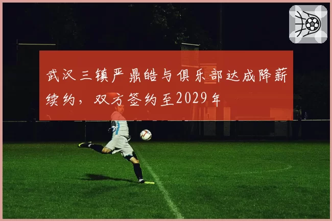 武汉三镇严鼎皓与俱乐部达成降薪续约，双方签约至2029年