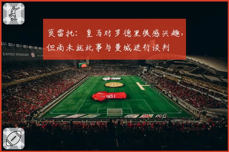 莫雷托:皇马对罗德里很感兴趣,但尚未就此事与曼城进行谈判