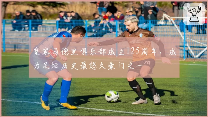 皇家马德里俱乐部成立125周年,成为足坛历史最悠久豪门之一