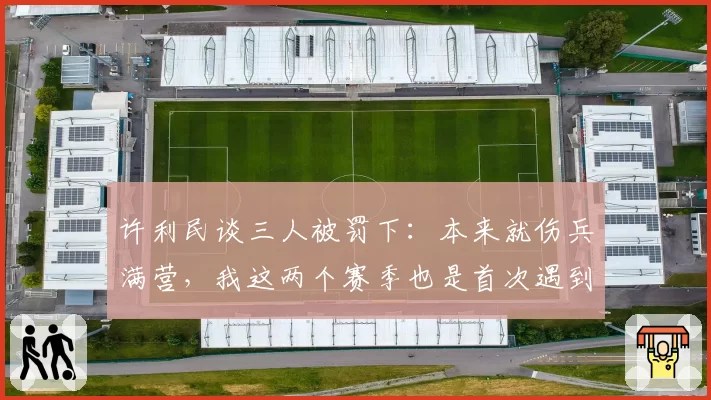 许利民谈三人被罚下：本来就伤兵满营，我这两个赛季也是首次遇到