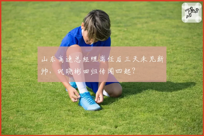 山东高速总经理离任后三天未见新帅，巩晓彬回归传闻四起？