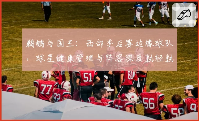 鹈鹕与国王：西部季后赛边缘球队，球星健康管理与阵容深度孰轻孰重？