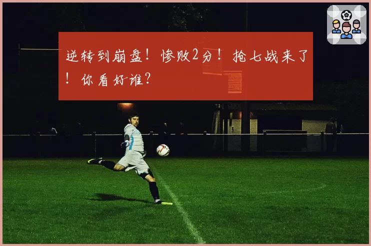 逆转到崩盘！惨败2分！抢七战来了！你看好谁？