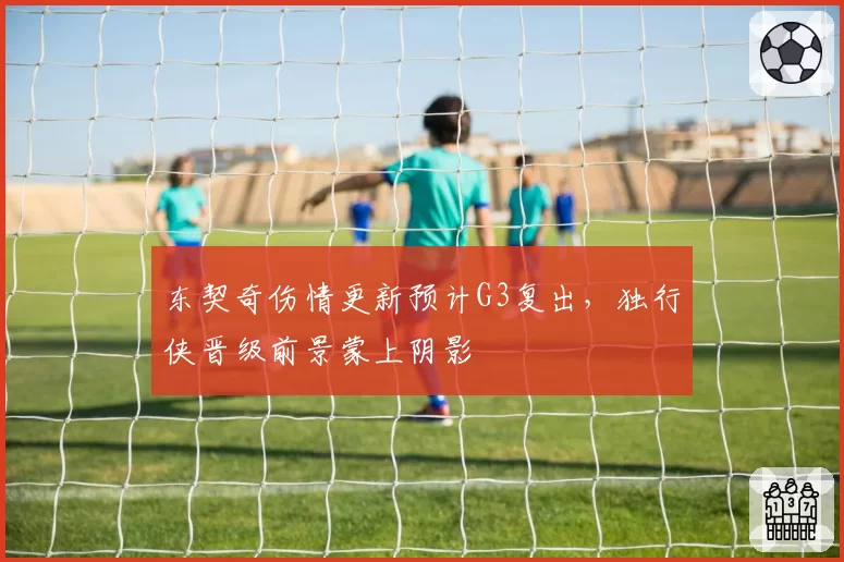 东契奇伤情更新预计G3复出，独行侠晋级前景蒙上阴影
