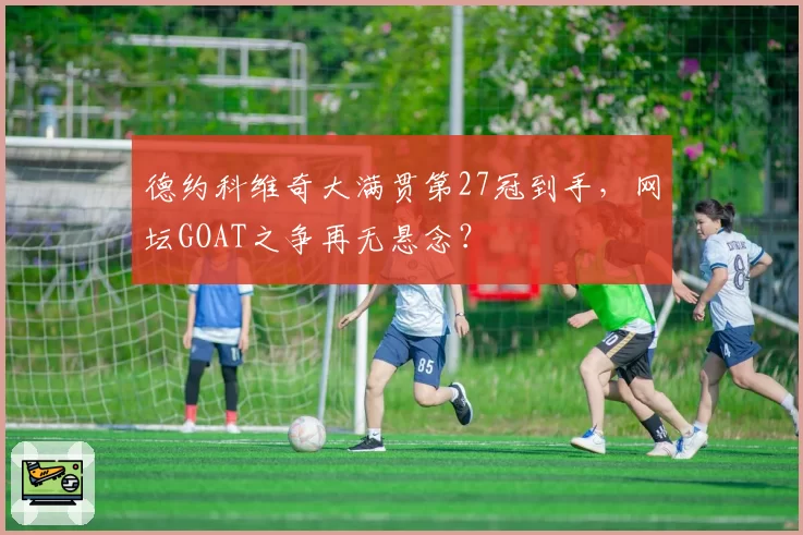 德约科维奇大满贯第27冠到手，网坛GOAT之争再无悬念？