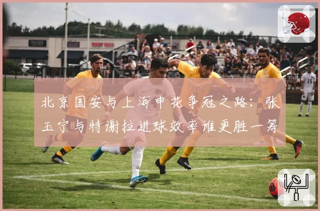 北京国安与上海申花争冠之路：张玉宁与特谢拉进球效率谁更胜一筹？