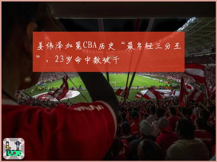 姜伟泽加冕CBA历史“最年轻三分王”，23岁命中数破千