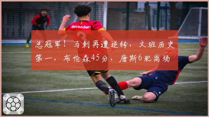 总冠军!马刺再遭逆转,文班历史第一,布伦森45分,唐斯6犯离场